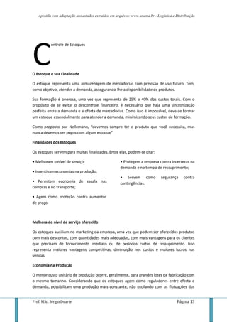 Apostila com adaptação aos estudos extraídos em arquivos: www.unama.br - Logística e Distribuição
Prof. MSc. Sérgio Duarte Página 13
ontrole de Estoques
O Estoque e sua Finalidade
O estoque representa uma armazenagem de mercadorias com previsão de uso futuro. Tem,
como objetivo, atender a demanda, assegurando-lhe a disponibilidade de produtos.
Sua formação é onerosa, uma vez que representa de 25% a 40% dos custos totais. Com o
propósito de se evitar o descontrole financeiro, é necessário que haja uma sincronização
perfeita entre a demanda e a oferta de mercadorias. Como isso é impossível, deve-se formar
um estoque essencialmente para atender a demanda, minimizando seus custos de formação.
Como proposto por Nellemann, “devemos sempre ter o produto que você necessita, mas
nunca devemos ser pegos com algum estoque”.
Finalidades dos Estoques
Os estoques servem para muitas finalidades. Entre elas, podem-se citar:
• Melhoram o nível de serviço;
• Incentivam economias na produção;
• Permitem economia de escala nas
compras e no transporte;
• Agem como proteção contra aumentos
de preço;
• Protegem a empresa contra incertezas na
demanda e no tempo de ressuprimento;
• Servem como segurança contra
contingências.
Melhora do nível de serviço oferecido
Os estoques auxiliam no marketing da empresa, uma vez que podem ser oferecidos produtos
com mais descontos, com quantidades mais adequadas, com mais vantagens para os clientes
que precisam de fornecimento imediato ou de períodos curtos de ressuprimento. Isso
representa maiores vantagens competitivas, diminuição nos custos e maiores lucros nas
vendas.
Economia na Produção
O menor custo unitário de produção ocorre, geralmente, para grandes lotes de fabricação com
o mesmo tamanho. Considerando que os estoques agem como reguladores entre oferta e
demanda, possibilitam uma produção mais constante, não oscilando com as flutuações das
C
 