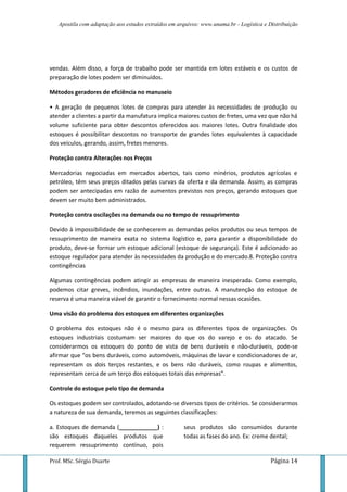 Apostila com adaptação aos estudos extraídos em arquivos: www.unama.br - Logística e Distribuição
Prof. MSc. Sérgio Duarte Página 14
vendas. Além disso, a força de trabalho pode ser mantida em lotes estáveis e os custos de
preparação de lotes podem ser diminuídos.
Métodos geradores de eficiência no manuseio
• A geração de pequenos lotes de compras para atender às necessidades de produção ou
atender a clientes a partir da manufatura implica maiores custos de fretes, uma vez que não há
volume suficiente para obter descontos oferecidos aos maiores lotes. Outra finalidade dos
estoques é possibilitar descontos no transporte de grandes lotes equivalentes à capacidade
dos veículos, gerando, assim, fretes menores.
Proteção contra Alterações nos Preços
Mercadorias negociadas em mercados abertos, tais como minérios, produtos agrícolas e
petróleo, têm seus preços ditados pelas curvas da oferta e da demanda. Assim, as compras
podem ser antecipadas em razão de aumentos previstos nos preços, gerando estoques que
devem ser muito bem administrados.
Proteção contra oscilações na demanda ou no tempo de ressuprimento
Devido à impossibilidade de se conhecerem as demandas pelos produtos ou seus tempos de
ressuprimento de maneira exata no sistema logístico e, para garantir a disponibilidade do
produto, deve-se formar um estoque adicional (estoque de segurança). Este é adicionado ao
estoque regulador para atender às necessidades da produção e do mercado.8. Proteção contra
contingências
Algumas contingências podem atingir as empresas de maneira inesperada. Como exemplo,
podemos citar greves, incêndios, inundações, entre outras. A manutenção do estoque de
reserva é uma maneira viável de garantir o fornecimento normal nessas ocasiões.
Uma visão do problema dos estoques em diferentes organizações
O problema dos estoques não é o mesmo para os diferentes tipos de organizações. Os
estoques industriais costumam ser maiores do que os do varejo e os do atacado. Se
considerarmos os estoques do ponto de vista de bens duráveis e não-duráveis, pode-se
afirmar que “os bens duráveis, como automóveis, máquinas de lavar e condicionadores de ar,
representam os dois terços restantes, e os bens não duráveis, como roupas e alimentos,
representam cerca de um terço dos estoques totais das empresas”.
Controle do estoque pelo tipo de demanda
Os estoques podem ser controlados, adotando-se diversos tipos de critérios. Se considerarmos
a natureza de sua demanda, teremos as seguintes classificações:
a. Estoques de demanda (____________) :
são estoques daqueles produtos que
requerem ressuprimento contínuo, pois
seus produtos são consumidos durante
todas as fases do ano. Ex: creme dental;
 