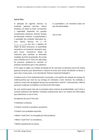 Apostila com adaptação aos estudos extraídos em arquivos: www.unama.br - Logística e Distribuição
Prof. MSc. Sérgio Duarte Página 17
Just-In-Time
A aplicação de algumas técnicas na
produção japonesa permitiu reduzir
estoques, em todos os níveis, incrementar
a capacidade disponível em grandes
investimentos adicionais, diminuir tempos
de fabricação, melhorar a produtividade e
a qualidade dos produtos fabricados etc.
Uma dessas técnicas foi o JIT-
(____________), que tem o objetivo de
dispor da peça necessária, na quantidade
necessária e no momento necessário, pois,
para lucrar, necessita-se dispor do
inventário para satisfazer as demandas
imediatas da linha de produção. De acordo
com a filosofia Just-In-Time, em cada etapa
do processo, produzem-se somente os
produtos necessários para a fase posterior,
na quantidade e no momento exato em
que são demandadas.
Just-in-time
O JIT surgiu no Japão, nos meados da década de 70, com base na literatura acerca da Toyota
japonesa (empresa que desenvolveu o sistema tal como vem sendo introduzido no Brasil, o
que o leva, muitas vezes, a ser chamado de “Sistema Toyota de Produção”).
O sistema Just-In-Time freqüentemente é associado a uma política de redução do estoque de
matérias-primas por meio da sua entrega em intervalos e lotes menores. Na realidade, o
sistema é muito mais abrangente do que essa característica “externa”. Internamente, a fábrica
passa por mudanças no trabalho e no sistema de informações.
De uma maneira geral, dois são os princípios desse sistema de produtividade, Just-in-time e
controle autônomo dos defeitos. O Kanban propriamente dito é um sistema de informações
para administrar o Just-In-Time.
Os objetivos do Just-In-Time são:
• Flexibilizar a empresa;
• Produzir somente os produtos necessários;
• Produzir com qualidade requerida;
• Menor “Lead Time” na concepção de novos produtos;
• Menor “Lead Time” na manufatura;
• Melhor atendimento ao cliente;
 