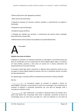 Apostila com adaptação aos estudos extraídos em arquivos: www.unama.br - Logística e Distribuição
Prof. MSc. Sérgio Duarte Página 18
• Menor perda (maior valor agregado ao produto);
. Maior retorno de investimento;
• Redução de estoques em processo, produtos acabados e, eventualmente, de Logística e
Distribuição
• Redução de custos de fabricação;
• Geração de espaço de fábrica;
• Produção por métodos que permitam o envolvimento das pessoas (moral, satisfação,
desenvolvimento, autocontrole);
• Melhoramento contínuo (Kaizen) da qualidade e da produtividade.Síntese
rmazenagem
Depósito visto como um Sistema
O depósito ou armazém é um elemento importante na rede logística. Um elemento desse tipo
deve ser considerado como um componente do sistema logístico global. Agora, ao analisá-lo
em maior detalhe, passamos a vê-lo como um sistema em si mesmo, obviamente não
esquecendo de que é uma parte do todo.
É necessário, desde logo, definir, claramente, os objetivos desse subsistema, tendo em vista
seu papel no sistema logístico global da empresa. Para isso, é importante analisar as funções
que deve desempenhar.
Em segundo lugar, é necessário definir os componentes que formam o sistema analisado.
São eles:
- (____________) – as mercadorias chegam ao armazém ou depósito e devem ser
descarregadas, conferidas e encaminhadas ao ponto de armazenagem. Este componente do
armazém ou depósito é constituído, geralmente, por uma doca de descarga, onde a
mercadoria é conferida e triada.
- (____________) – após recebimento, a mercadoria é deslocada dentro do armazém até o
ponto onde deverá ficar armazenada. Mais tarde, é deslocada, novamente, do ponto de
armazenagem para um outro local, que pode ser a doca de embarque ou uma parte do
A
 