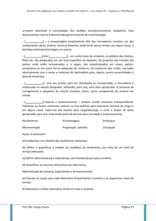 Apostila com adaptação aos estudos extraídos em arquivos: www.unama.br - Logística e Distribuição
Prof. MSc. Sérgio Duarte Página 19
armazém destinada à consolidação dos pedidos (acondicionamento, despacho). Esse
deslocamento interno é denominado genericamente de movimentação.
- (____________) – a armazenagem propriamente dita das mercadorias constitui um dos
componentes desse sistema. Como já dissemos, pode durar pouco tempo, em alguns casos, e
períodos relativamente longos, em outros.
- (____________) dos (____________) – em certos tipos de armazém, os pedidos dos clientes,
filiais etc. são preparados em um local específico do depósito. Os produtos são trazidos dos
pontos onde estão armazenados e, a seguir, são acondicionados em caixas, pallets,
containeres ou em outra forma adequada de invólucro. Os invólucros são, então, marcados
externamente com o nome e endereço do destinatário para, depois, serem encaminhados à
doca de embarque.
- (____________)– uma vez pronta para ser distribuída ou transportada, a mercadoria é
embarcada no veículo designado, utilizando, para isso, uma doca apropriada. O processo de
carregamento e despacho do veículo constitui, assim, outro componente do sistema em
estudo.
- (____________) externa e estacionamento – embora muitas empresas transportadoras,
indústrias ou firmas comerciais utilizem as vias públicas para estacionar veículos de carga e,
em alguns casos, usem-nas até mesmo para carga/descarga, o certo é dispor de áreas
apropriadas para isso, reservando parte do terreno para circulação e estacionamento.
Recebimento
Movimentação
Armazenagem
Preparação - pedidos
Embarque
Circulação
Assim, é necessário:
(a) Estabelecer um checklist dos parâmetros relevantes;
(b) Definir e quantificar a medida (ou medidas) de rendimento, por meio de um nível de
serviço adequado;
(c) Definir alternativas para subsistemas, caminhando da pior para a melhor;
(d) Quantificar os recursos necessários por alternativa;
Administração de Compras, Suprimentos e Armazenamento
(e) Calcular os custos para cada alternativa (investimento e custeio) e os respectivos níveis de
serviço;
(f) Selecionar a melhor alternativa tendo em vista o conjunto.
 