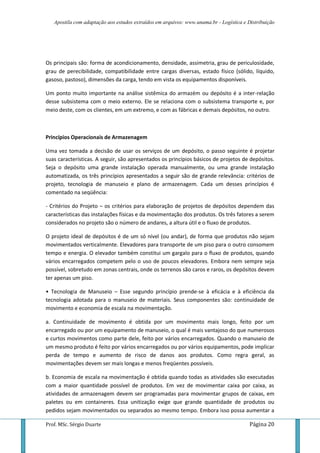 Apostila com adaptação aos estudos extraídos em arquivos: www.unama.br - Logística e Distribuição
Prof. MSc. Sérgio Duarte Página 20
Os principais são: forma de acondicionamento, densidade, assimetria, grau de periculosidade,
grau de perecibilidade, compatibilidade entre cargas diversas, estado físico (sólido, líquido,
gasoso, pastoso), dimensões da carga, tendo em vista os equipamentos disponíveis.
Um ponto muito importante na análise sistêmica do armazém ou depósito é a inter-relação
desse subsistema com o meio externo. Ele se relaciona com o subsistema transporte e, por
meio deste, com os clientes, em um extremo, e com as fábricas e demais depósitos, no outro.
Princípios Operacionais de Armazenagem
Uma vez tomada a decisão de usar os serviços de um depósito, o passo seguinte é projetar
suas características. A seguir, são apresentados os princípios básicos de projetos de depósitos.
Seja o depósito uma grande instalação operada manualmente, ou uma grande instalação
automatizada, os três princípios apresentados a seguir são de grande relevância: critérios de
projeto, tecnologia de manuseio e plano de armazenagem. Cada um desses princípios é
comentado na seqüência:
- Critérios do Projeto – os critérios para elaboração de projetos de depósitos dependem das
características das instalações físicas e da movimentação dos produtos. Os três fatores a serem
considerados no projeto são o número de andares, a altura útil e o fluxo de produtos.
O projeto ideal de depósitos é de um só nível (ou andar), de forma que produtos não sejam
movimentados verticalmente. Elevadores para transporte de um piso para o outro consomem
tempo e energia. O elevador também constitui um gargalo para o fluxo de produtos, quando
vários encarregados competem pelo o uso de poucos elevadores. Embora nem sempre seja
possível, sobretudo em zonas centrais, onde os terrenos são caros e raros, os depósitos devem
ter apenas um piso.
• Tecnologia de Manuseio – Esse segundo princípio prende-se à eficácia e à eficiência da
tecnologia adotada para o manuseio de materiais. Seus componentes são: continuidade de
movimento e economia de escala na movimentação.
a. Continuidade de movimento é obtida por um movimento mais longo, feito por um
encarregado ou por um equipamento de manuseio, o qual é mais vantajoso do que numerosos
e curtos movimentos como parte dele, feito por vários encarregados. Quando o manuseio de
um mesmo produto é feito por vários encarregados ou por vários equipamentos, pode implicar
perda de tempo e aumento de risco de danos aos produtos. Como regra geral, as
movimentações devem ser mais longas e menos freqüentes possíveis.
b. Economia de escala na movimentação é obtida quando todas as atividades são executadas
com a maior quantidade possível de produtos. Em vez de movimentar caixa por caixa, as
atividades de armazenagem devem ser programadas para movimentar grupos de caixas, em
paletes ou em containeres. Essa unitização exige que grande quantidade de produtos ou
pedidos sejam movimentados ou separados ao mesmo tempo. Embora isso possa aumentar a
 