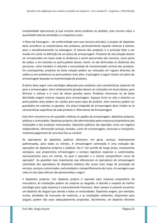 Apostila com adaptação aos estudos extraídos em arquivos: www.unama.br - Logística e Distribuição
Prof. MSc. Sérgio Duarte Página 21
complexidade operacional, já que envolve vários produtos ou pedidos, esse recurso reduz a
quantidade total de atividades e o respectivo custo.
• Plano de Estocagem – de conformidade com esse terceiro princípio, o projeto de depósitos
deve considerar as características dos produtos, particularmente aquelas relativas à volume,
peso e acondicionamento na estocagem. O volume dos produtos é o principal fator a ser
levado em conta na definição de um plano de armazenagem. Produtos de alta estação devem
ser armazenados em locais onde as distâncias a serem percorridas são menores, como perto
de saídas, e em estantes ou porta-paletes baixos. Assim, só são diminuídas as distâncias dos
percursos, como também é reduzida a necessidade de movimentação vertical dos produtos.
Em contrapartida, produtos de baixa rotação podem ser colocados em lugares distantes de
saídas ou em prateleiras ou porta-paletes mais altos. A passagem a seguir mostra um plano de
armazenagem baseado na movimentação de produtos.
O plano deve seguir uma estratégia adequada para produtos com características especiais de
peso e armazenagem. Itens relativamente pesados devem ser colocados em locais baixos, para
diminuir o esforço e o risco de elevar grandes pesos. Produtos volumosos ou de baixa
densidade exigem maiores espaços para armazenagem. Espaços livres no solo e estantes ou
porta-paletes altos podem ser usados para esses tipos de produto. Itens menores podem ser
guardados em estantes ou gavetas. Um plano integrado de armazenagem deve moldar-se às
características específicas de cada produto.3. Alternativas de Armazenagem
Este item concentra-se em questões relativas às opções de armazenagem: depósitos próprios,
públicos e contratados. Depósitos próprios são administrados pelas empresas proprietárias das
instalações e dos produtos manuseados. Depósitos públicos são operados como um negócio
independente, oferecendo serviços variados, como de armazenagem, manuseio e transporte,
mediante pagamento de uma taxa fixa ou variável.
Os operadores de depósitos públicos oferecem, em geral, serviços relativamente
padronizados, para todos os clientes. A armazenagem contratada é uma evolução das
operações de depósitos próprios e públicos. Ela é “um acordo de longo prazo, mutuamente
vantajoso, que proporciona armazenagem e serviços logísticos especiais e customizados,
exclusivamente para um cliente, no qual o operador e o cliente compartilham riscos da
operação”. As questões mais importantes que diferenciam os operadores de armazenagem
contratada dos operadores de depósitos públicos são: prazo mais longo de prestação de
serviços, serviços customizados, exclusividade e compartilhamento de riscos. As vantagens que
cada um dos tipos oferece são apresentadas a seguir:
• Depósitos próprios: Um depósito próprio é operado pela empresa proprietária da
mercadoria. As instalações podem ser próprias ou alugadas. A decisão a respeito da melhor
estratégia para cada empresa é essencialmente financeira. Nem sempre é possível encontrar
um depósito de aluguel que atenda a todas as necessidades. Depósitos exigem, por exemplo,
muitas atividades de manuseio de materiais, e as instalações existentes, disponíveis para
aluguel, podem não estar adequadamente projetadas. Geralmente, um depósito eficiente
 