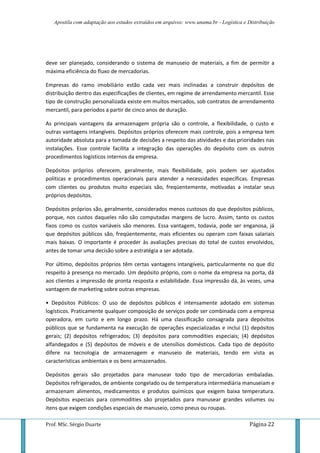 Apostila com adaptação aos estudos extraídos em arquivos: www.unama.br - Logística e Distribuição
Prof. MSc. Sérgio Duarte Página 22
deve ser planejado, considerando o sistema de manuseio de materiais, a fim de permitir a
máxima eficiência do fluxo de mercadorias.
Empresas do ramo imobiliário estão cada vez mais inclinadas a construir depósitos de
distribuição dentro das especificações de clientes, em regime de arrendamento mercantil. Esse
tipo de construção personalizada existe em muitos mercados, sob contratos de arrendamento
mercantil, para períodos a partir de cinco anos de duração.
As principais vantagens da armazenagem própria são o controle, a flexibilidade, o custo e
outras vantagens intangíveis. Depósitos próprios oferecem mais controle, pois a empresa tem
autoridade absoluta para a tomada de decisões a respeito das atividades e das prioridades nas
instalações. Esse controle facilita a integração das operações do depósito com os outros
procedimentos logísticos internos da empresa.
Depósitos próprios oferecem, geralmente, mais flexibilidade, pois podem ser ajustados
políticas e procedimentos operacionais para atender a necessidades específicas. Empresas
com clientes ou produtos muito especiais são, freqüentemente, motivadas a instalar seus
próprios depósitos.
Depósitos próprios são, geralmente, considerados menos custosos do que depósitos públicos,
porque, nos custos daqueles não são computadas margens de lucro. Assim, tanto os custos
fixos como os custos variáveis são menores. Essa vantagem, todavia, pode ser enganosa, já
que depósitos públicos são, freqüentemente, mais eficientes ou operam com faixas salariais
mais baixas. O importante é proceder às avaliações precisas do total de custos envolvidos,
antes de tomar uma decisão sobre a estratégia a ser adotada.
Por último, depósitos próprios têm certas vantagens intangíveis, particularmente no que diz
respeito à presença no mercado. Um depósito próprio, com o nome da empresa na porta, dá
aos clientes a impressão de pronta resposta e estabilidade. Essa impressão dá, às vezes, uma
vantagem de marketing sobre outras empresas.
• Depósitos Públicos: O uso de depósitos públicos é intensamente adotado em sistemas
logísticos. Praticamente qualquer composição de serviços pode ser combinada com a empresa
operadora, em curto e em longo prazo. Há uma classificação consagrada para depósitos
públicos que se fundamenta na execução de operações especializadas e inclui (1) depósitos
gerais; (2) depósitos refrigerados; (3) depósitos para commodities especiais; (4) depósitos
alfandegados e (5) depósitos de móveis e de utensílios domésticos. Cada tipo de depósito
difere na tecnologia de armazenagem e manuseio de materiais, tendo em vista as
características ambientais e os bens armazenados.
Depósitos gerais são projetados para manusear todo tipo de mercadorias embaladas.
Depósitos refrigerados, de ambiente congelado ou de temperatura intermediária manuseiam e
armazenam alimentos, medicamentos e produtos químicos que exigem baixa temperatura.
Depósitos especiais para commodities são projetados para manusear grandes volumes ou
itens que exigem condições especiais de manuseio, como pneus ou roupas.
 