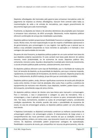 Apostila com adaptação aos estudos extraídos em arquivos: www.unama.br - Logística e Distribuição
Prof. MSc. Sérgio Duarte Página 23
Depósitos alfandegados são licenciados pelo governo para armazenar mercadorias antes do
pagamento de impostos ou direitos alfandegários. Exercem forte controle sobre todas as
movimentações de saída e de entrada de mercadorias, pois exigem preenchimento de
documentos legais para cada movimentação.
Finalmente, os depósitos de móveis e de utensílios domésticos são projetados para manusear
e armazenar itens volumosos, de difícil arrumação. Obviamente, muitos depósitos públicos
oferecem combinações de serviços das modalidades supracitadas.
Depósitos públicos também proporcionam flexibilidade financeira e vantagens a economias de
escala. Muitas vezes, há maior especialização no que diz respeito a habilidades operacionais e
de gerenciamento, pois armazenagem é o seu negócio. Isso significa que o pessoal que se
dedica a essa atividade compreende os riscos inerentes às operações e é motivado a tirar
vantagens das oportunidades de mercado.
Do ponto de vista financeiro, os depósitos públicos podem ter um custo variável mais baixo do
que depósitos próprios equivalentes. O custo variável mais baixo pode decorrer de salários
menores, maior produtividade, ou de economias de escala. Depósitos públicos têm,
certamente, menores custos. Quando o desempenho é avaliado pelo retorno do investimento,
o uso de armazéns públicos pode aumentar, substancialmente, esse retorno.
Os depósitos públicos oferecem outro tipo de flexibilidade, que é a facilidade de mudança de
local, de tamanho de depósito, ou da quantidade de depósitos, para que a empresa responda,
rapidamente, às necessidades de fornecedores, de clientes ou sazonais. Depósitos próprios são
fixos e, relativamente, de difícil mudança, já que têm que ser construídos ou vendidos.
Depósitos públicos podem, ainda, oferecer significativas economias de escala pela diluição de
custos entre clientes. O maior nível de atividades dilui custos fixos e justifica a existência de
equipamentos de manuseio mais eficientes. Esses depósitos, também, podem baixar o custo
de transporte, consolidando cargas de vários clientes.
Os depósitos públicos cobram de clientes uma taxa básica para manuseio e armazenagem.
Para o manuseio, a taxa é proporcional à cubagem ou peso da mercadoria. Para a
armazenagem, a taxa é aplicada à quantidade, em volume ou peso, armazenada durante o
mês. Tais taxas, normalmente, excedem os custos de armazenagem própria, considerando
condições equivalentes. No entanto, quando não existe a possibilidade de economias de
escala, no caso de armazenagem própria, os depósitos públicos podem ser uma alternativa
mais barata.
• Depósitos Contratados: os depósitos contratados combinam as melhores características de
armazenagem pública e de armazenagem própria. O relacionamento de longo prazo e o
compartilhamento dos riscos permitem custos menores do que as condições normais de
depósitos públicos, embora, em certos casos, seja necessário investir em um ativo imobilizado
mínimo. Os depósitos contratados podem proporcionar vantagens de especialização,
flexibilidade e economia de escala, por compartilhar em recursos de gerenciamento, mão-de-
 