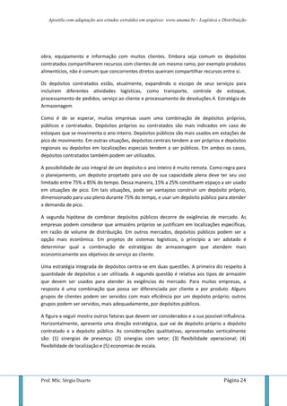Apostila com adaptação aos estudos extraídos em arquivos: www.unama.br - Logística e Distribuição
Prof. MSc. Sérgio Duarte Página 24
obra, equipamento e informação com muitos clientes. Embora seja comum os depósitos
contratados compartilharem recursos com clientes de um mesmo ramo, por exemplo produtos
alimentícios, não é comum que concorrentes diretos queiram compartilhar recursos entre si.
Os depósitos contratados estão, atualmente, expandindo o escopo de seus serviços para
incluírem diferentes atividades logísticas, como transporte, controle de estoque,
processamento de pedidos, serviço ao cliente e processamento de devoluções.4. Estratégia de
Armazenagem
Como é de se esperar, muitas empresas usam uma combinação de depósitos próprios,
públicos e contratados. Depósitos próprios ou contratados são mais indicados em caso de
estoques que se movimenta o ano inteiro. Depósitos públicos são mais usados em estações de
pico de movimento. Em outras situações, depósitos centrais tendem a ser próprios e depósitos
regionais ou depósitos em localizações especiais tendem a ser públicos. Em ambos os casos,
depósitos contratados também podem ser utilizados.
A possibilidade de uso integral de um depósito o ano inteiro é muito remota. Como regra para
o planejamento, um depósito projetado para uso de sua capacidade plena deve ter seu uso
limitado entre 75% a 85% do tempo. Dessa maneira, 15% a 25% constituem espaço a ser usado
em situações de pico. Em tais situações, pode ser vantajoso construir um depósito próprio,
dimensionado para uso pleno durante 75% do tempo, e usar um depósito público para atender
a demanda de pico.
A segunda hipótese de combinar depósitos públicos decorre de exigências de mercado. As
empresas podem considerar que armazéns próprios se justificam em localizações específicas,
em razão de volume de distribuição. Em outros mercados, depósitos públicos podem ser a
opção mais econômica. Em projetos de sistemas logísticos, o princípio a ser adotado é
determinar qual a combinação de estratégias de armazenagem que atendem mais
economicamente aos objetivos de serviço ao cliente.
Uma estratégia integrada de depósitos centra-se em duas questões. A primeira diz respeito à
quantidade de depósitos a ser utilizada. A segunda questão é relativa aos tipos de armazém
que devem ser usados para atender às exigências do mercado. Para muitas empresas, a
resposta é uma combinação que possa ser diferenciada por cliente e por produto. Alguns
grupos de clientes podem ser servidos com mais eficiência por um depósito próprio; outros
grupos podem ser servidos, mais adequadamente, por depósitos públicos.
A figura a seguir mostra outros fatoras que devem ser considerados e a sua possível influência.
Horizontalmente, apresenta uma direção estratégica, que vai de depósito próprio a depósito
contratado e a depósito público. As considerações qualitativas, apresentadas verticalmente
são: (1) sinergias de presença; (2) sinergias com setor; (3) flexibilidade operacional; (4)
flexibilidade de localização e (5) economias de escala.
 