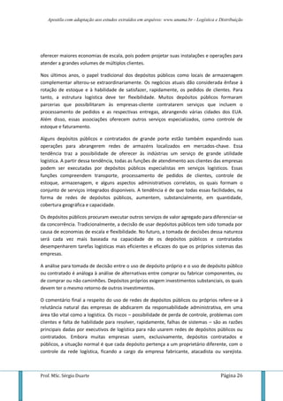 Apostila com adaptação aos estudos extraídos em arquivos: www.unama.br - Logística e Distribuição
Prof. MSc. Sérgio Duarte Página 26
oferecer maiores economias de escala, pois podem projetar suas instalações e operações para
atender a grandes volumes de múltiplos clientes.
Nos últimos anos, o papel tradicional dos depósitos públicos como locais de armazenagem
complementar alterou-se extraordinariamente. Os negócios atuais dão considerada ênfase à
rotação de estoque e à habilidade de satisfazer, rapidamente, os pedidos de clientes. Para
tanto, a estrutura logística deve ter flexibilidade. Muitos depósitos públicos formaram
parcerias que possibilitaram às empresas-cliente contratarem serviços que incluem o
processamento de pedidos e as respectivas entregas, abrangendo várias cidades dos EUA.
Além disso, essas associações oferecem outros serviços especializados, como controle de
estoque e faturamento.
Alguns depósitos públicos e contratados de grande porte estão também expandindo suas
operações para abrangerem redes de armazéns localizados em mercados-chave. Essa
tendência traz a possibilidade de oferecer às indústrias um serviço de grande utilidade
logística. A partir dessa tendência, todas as funções de atendimento aos clientes das empresas
podem ser executadas por depósitos públicos especialistas em serviços logísticos. Essas
funções compreendem transporte, processamento de pedidos de clientes, controle de
estoque, armazenagem, e alguns aspectos administrativos correlatos, os quais formam o
conjunto de serviços integrados disponíveis. A tendência é de que todas essas facilidades, na
forma de redes de depósitos públicos, aumentem, substancialmente, em quantidade,
cobertura geográfica e capacidade.
Os depósitos públicos procuram executar outros serviços de valor agregado para diferenciar-se
da concorrência. Tradicionalmente, a decisão de usar depósitos públicos tem sido tomada por
causa de economias de escala e flexibilidade. No futuro, a tomada de decisões dessa natureza
será cada vez mais baseada na capacidade de os depósitos públicos e contratados
desempenharem tarefas logísticas mais eficientes e eficazes do que os próprios sistemas das
empresas.
A análise para tomada de decisão entre o uso de depósito próprio e o uso de depósito público
ou contratado é análoga à análise de alternativas entre comprar ou fabricar componentes, ou
de comprar ou não caminhões. Depósitos próprios exigem investimentos substanciais, os quais
devem ter o mesmo retorno de outros investimentos.
O comentário final a respeito do uso de redes de depósitos públicos ou próprios refere-se à
relutância natural das empresas de abdicarem da responsabilidade administrativa, em uma
área tão vital como a logística. Os riscos – possibilidade de perda de controle, problemas com
clientes e falta de habilidade para resolver, rapidamente, falhas de sistemas – são as razões
principais dadas por executivos de logística para não usarem redes de depósitos públicos ou
contratados. Embora muitas empresas usem, exclusivamente, depósitos contratados e
públicos, a situação normal é que cada depósito pertença a um proprietário diferente, com o
controle da rede logística, ficando a cargo da empresa fabricante, atacadista ou varejista.
 