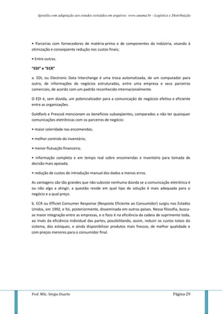 Apostila com adaptação aos estudos extraídos em arquivos: www.unama.br - Logística e Distribuição
Prof. MSc. Sérgio Duarte Página 29
• Parcerias com fornecedores de matéria-prima e de componentes da indústria, visando à
otimização e conseqüente redução nos custos finais;
• Entre outras.
“EDI” e “ECR”
a. EDI, ou Electronic Data Interchange é uma troca automatizada, de um computador para
outro, de informações de negócios estruturadas, entre uma empresa e seus parceiros
comerciais, de acordo com um padrão reconhecido internacionalmente.
O EDI é, sem dúvida, um potencializador para a comunicação de negócios efetiva e eficiente
entre as organizações.
Goldfarb e Prescod mencionam os benefícios subseqüentes, comparados a não ter quaisquer
comunicações eletrônicas com os parceiros de negócio:
• maior celeridade nas encomendas;
• melhor controle do inventário;
• menor flutuação financeira;
• informação completa e em tempo real sobre encomendas e inventário para tomada de
decisão mais apoiada;
• redução de custos de introdução manual dos dados e menos erros.
As vantagens são tão grandes que não subsiste nenhuma dúvida se a comunicação eletrônica é
ou não algo a atingir, a questão reside em qual tipo de solução é mais adequada para o
negócio e a qual preço.
b. ECR ou Efficiet Consumer Response (Resposta Eficiente ao Consumidor) surgiu nos Estados
Unidos, em 1992, e foi, posteriormente, disseminada em outros países. Nessa filosofia, busca-
se maior integração entre as empresas, e o foco é na eficiência da cadeia de suprimento toda,
ao invés da eficiência individual das partes, possibilitando, assim, reduzir os custos totais do
sistema, dos estoques, e ainda disponibilizar produtos mais frescos, de melhor qualidade e
com preços menores para o consumidor final.
 