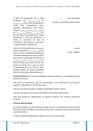 Apostila com adaptação aos estudos extraídos em arquivos: www.unama.br - Logística e Distribuição
Prof. MSc. Sérgio Duarte Página 3
2) Bens de Comparação: são os bens
comprados por (____________) de
(____________), por meio de pesquisa em
muitas lojas, observando-se preço,
qualidade, desempenho, entre outros.
Possuem (____________) (____________)
de (____________) de (____________) e,
por não haver necessidade de tão ampla
distribuição, o custo de distribuição é
menor, se comparado aos bens de
conveniência. São exemplos: automóveis,
“roupas de moda”, mobiliários etc.
meio comparação
menores - quantidades- pontos- venda
3) Bens de Uso Especial: fazem com que os
clientes despendam (____________) para
procurar marcas, categorias particulares de
mercadorias para efetuarem suas compras.
Desse modo, a distribuição não precisa ser
(____________) e a (____________) do
nível de serviço não precisa ser tão alta
quanto aos demais bens. Logo, os custos
de distribuição física são menores. Como
exemplos, podem ser citados: automóveis
feitos sob encomenda, alimentos finos etc.
esforço
ampla - exigência
b. Bens Industriais: são os bens direcionados às empresas e destinam- se à produção de outros
produtos ou serviços.
Uma forma de classificá-los leva em consideração o seu envolvimento nos processos
produtivos. Eles podem ser classificados, como:
·bens que são parte de produtos acabados. Por exemplo: matérias- primas;
·bens que são usados no processo de manufatura: Por exemplo: equipamentos;
·bens que contribuem, indiretamente, no processo produtivo. Por exemplo: material de
escritório.
O Ciclo de Vida do Produto
Os produtos seguem um perfil definido de tempo de vida, se considerados do ponto de vista
de vendas, desde o período de sua inserção no mercado, o atingimento de seu pico de vendas
e posterior declínio.
A relação venda por tempo sugere as seguintes fases em um ciclo de vida:
 