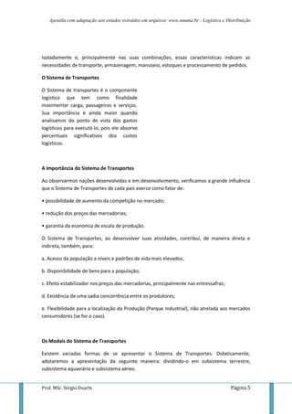 Apostila com adaptação aos estudos extraídos em arquivos: www.unama.br - Logística e Distribuição
Prof. MSc. Sérgio Duarte Página 5
Isoladamente e, principalmente nas suas combinações, essas características indicam as
necessidades de transporte, armazenagem, manuseio, estoques e processamento de pedidos.
O Sistema de Transportes
O Sistema de transportes é o componente
logístico que tem como finalidade
movimentar carga, passageiros e serviços.
Sua importância é ainda maior quando
analisamos do ponto de vista dos gastos
logísticos para executá-lo, pois ele absorve
percentuais significativos dos custos
logísticos.
A Importância do Sistema de Transportes
Ao observarmos nações desenvolvidas e em desenvolvimento, verificamos a grande influência
que o Sistema de Transportes de cada país exerce como fator de:
• possibilidade de aumento da competição no mercado;
• redução dos preços das mercadorias;
• garantia da economia de escala de produção.
O Sistema de Transportes, ao desenvolver suas atividades, contribui, de maneira direta e
indireta, também, para:
a. Acesso da população a níveis e padrões de vida mais elevados;
b. Disponibilidade de bens para a população;
c. Efeito estabilizador nos preços das mercadorias, principalmente nas entressafras;
d. Existência de uma sadia concorrência entre os produtores;
e. Flexibilidade para a localização da Produção (Parque Industrial), não atrelada aos mercados
consumidores (se for o caso).
Os Modais do Sistema de Transportes
Existem variadas formas de se apresentar o Sistema de Transportes. Didaticamente,
adotaremos a apresentação da seguinte maneira: dividindo-o em subsistema terrestre,
subsistema aquaviário e subsistema aéreo.
 