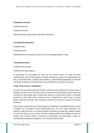 Apostila com adaptação aos estudos extraídos em arquivos: www.unama.br - Logística e Distribuição
Prof. MSc. Sérgio Duarte Página 6
O Subsistema Terrestre:
1) Modal Rodoviário;
2) Modal Ferroviário;
3)Modal Dutoviário (gás, gasolina, óleo diesel, álcool etc.)
b. O Subsistema Aquaviário:
1) Modal Fluvial;
2) Modal Lacustre;
3)Modal Marítimo: de longo curso (alto-mar) ou de cabotagem(sobre a costa).
c. O Subsistema Aéreo:
1) Modal aéreo de carga;
2) Modal aéreo de passageiros.
Os percentuais de participação de cada um dos modais variam em razão de várias
condicionantes, entre as quais podem ser citados o produto ou serviço a ser transportado, seu
valor, sua perecibilidade, a relação custo-benefício, a disponibilidade geográfica do modal de
transporte, do tempo de transporte porta a porta (da fábrica ao cliente), entre outros.
Tempo “Porta a Porta” e variabilidade
O usuário dos transportes deve ter atenção ao tempo real de transporte de seus bens, pois, a
despeito de aviões serem mais velozes para o deslocamento de produtos, de nada adiantaria
transportá-los pelo modal aéreo, usando jatos velozes, se acontecerem atrasos e retenções
excessivas no solo. Desta forma, costuma-se usar o “tempo porta a porta” (que é o tempo
desde a saída do fornecedor até a entrega ao cliente) com base para cálculos de tempo de
transporte.
Outro aspecto fundamental que também deve ser considerado é a variabilidade. Muitas vezes,
a despeito das mercadorias serem transportadas por um único modal (rodoviário, por
exemplo), pode não existir uma precisa duração do tempo de entrega para distâncias iguais,
em razão de aspectos, como: causas climáticas, congestionamentos de tráfego e número de
paradas. Essa variação sinaliza a incerteza no desempenho do transportador e deve ser
considerada no planejamento logístico. 5. Os Transportes Multimodais
 