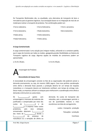 Apostila com adaptação aos estudos extraídos em arquivos: www.unama.br - Logística e Distribuição
Prof. MSc. Sérgio Duarte Página 7
Os Transportes Multimodais são, na atualidade, uma alternativa de transporte de bens e
mercadorias para os gestores logísticos. Sua concepção baseia-se na integração de mais de um
modal para realizar o transporte de produtos. Tais combinações podem ser:
• Ferro-rodoviária; • Ferro-hidroviária; • Ferro- aeroviária;
• Ferro-dutoviária;
• Rodo-aérea;
• Rodo-hidroviária;
• Rodo-dutoviária;
• Hidro-dutoviária;
• Hidro-aérea;
•Aero-dutoviária.
A Carga Conteinerizada
A carga conteinerizada é uma solução para integrar modais, utilizando-se o container-padrão,
que é capaz de transitar por todos os modais, agregando grandes flexibilidades ao Sistema de
Transporte Logístico de carga. Algumas opções de medidas de containeres podem ser
apresentadas:
a. 8 x 8 x 20 pés; b. 8 x 8 x 40 pés.
rmazenagem de Produtos
Necessidades de Espaço Físico
A necessidade da armazenagem consiste no fato de as organizações não poderem prever a
demanda precisamente, ou seja, de maneira 100% segura. Caso essa perfeita coordenação
entre oferta e demanda fosse possível, a produção deveria ter um tempo de resposta
instantâneo e o transporte deveria ser totalmente confiável, com tempo de entrega nulo.
Desse modo, as empresas utilizam os estoques para melhorarem a coordenação entre oferta e
demanda e diminuírem os custos totais.
Os (____________) gastos com
armazenagem e manuseio de materiais são
justificados e compensados por meio dos
custos de (____________) e de
(____________). A empresa reduz custos
produtivos, pois seus estoques
armazenados absorvem (____________)
dos níveis de (____________) devido a
(____________) do processo de
manufatura ou a variações de oferta ou
demanda. Os custos de transporte são
reduzidos, pois a armazenagem permite o
uso de quantidades maiores e mais
econômicas nos lotes de carregamento.
custos – transporte - produção
flutuações – produção
incertezas
A
 