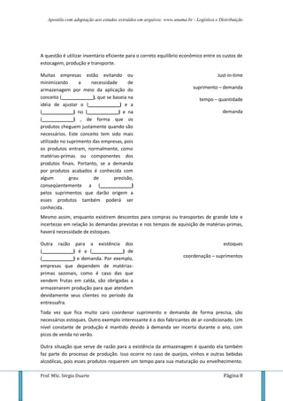 Apostila com adaptação aos estudos extraídos em arquivos: www.unama.br - Logística e Distribuição
Prof. MSc. Sérgio Duarte Página 8
A questão é utilizar inventário eficiente para o correto equilíbrio econômico entre os custos de
estocagem, produção e transporte.
Muitas empresas estão evitando ou
minimizando a necessidade de
armazenagem por meio da aplicação do
conceito (____________), que se baseia na
idéia de ajustar o (____________) e a
(____________) no (____________) e na
(____________) , de forma que os
produtos cheguem justamente quando são
necessários. Este conceito tem sido mais
utilizado no suprimento das empresas, pois
os produtos entram, normalmente, como
matérias-primas ou componentes dos
produtos finais. Portanto, se a demanda
por produtos acabados é conhecida com
algum grau de precisão,
conseqüentemente a (____________)
pelos suprimentos que darão origem a
esses produtos também poderá ser
conhecida.
Just-in-time
suprimento – demanda
tempo – quantidade
demanda
Mesmo assim, enquanto existirem descontos para compras ou transportes de grande lote e
incertezas em relação às demandas previstas e nos tempos de aquisição de matérias-primas,
haverá necessidade de estoques.
Outra razão para a existência dos
(____________) é a (____________) de
(____________) e demanda. Por exemplo,
empresas que dependem de matérias-
primas sazonais, como é caso das que
vendem frutas em calda, são obrigadas a
armazenarem produção para que atendam
devidamente seus clientes no período da
entressafra.
estoques
coordenação – suprimentos
Toda vez que fica muito caro coordenar suprimento e demanda de forma precisa, são
necessários estoques. Outro exemplo interessante é o dos fabricantes de ar-condicionado. Um
nível constante de produção é mantido devido à demanda ser incerta durante o ano, com
picos de venda no verão.
Outra situação que serve de razão para a existência da armazenagem é quando ela também
faz parte do processo de produção. Isso ocorre no caso de queijos, vinhos e outras bebidas
alcoólicas, pois esses produtos requerem um tempo para sua maturação ou envelhecimento.
 
