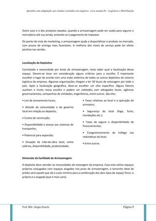 Apostila com adaptação aos estudos extraídos em arquivos: www.unama.br - Logística e Distribuição
Prof. MSc. Sérgio Duarte Página 9
Outro caso é o dos produtos taxados, quando a armazenagem pode ser usada para segurar a
mercadoria até sua venda, evitando-se o pagamento de impostos.
Do ponto de vista do marketing, a armazenagem ajuda a disponibilizar o produto no mercado,
com prazos de entrega mais favoráveis. A melhoria dos níveis de serviço pode ter efeito
positivo nas vendas.
Localização de Depósitos
Constatada a necessidade por áreas de armazenagem, resta saber qual a localização desse
espaço. Devem-se levar em consideração alguns critérios para a escolha. É importante
escolher o lugar de acordo com uma visão sistêmica de todos os outros depósitos do sistema
logístico da empresa. Algumas organizações chegam a ter 50 locais de estocagem por todo o
país. Após a localização geográfica, deve-se escolher um sítio específico. Alguns fatores
auxiliam e muito nessa escolha e podem ser coletados com advogados locais, agências
governamentais, companhias de utilidades, engenheiros, entre outros. São eles:
• Leis de zoneamento locais;
• Atitude da comunidade e do governo
local em relação ao depósito;
• Custos de construção;
• Disponibilidade e acesso aos sistemas de
transportes;
• Potencial para expansão;
• Situação da mão-de-obra local, como
salários, disponibilidade, produtividade;
• Taxas relativas ao local e à operação de
armazéns;
• Segurança do local (fogo, furto,
inundações etc.);
• Taxas de seguro e disponibilidade de
financiamentos;
• Congestionamento de tráfego nas
redondezas do local;
• Entre outros.
Dimensão da facilidade de Armazenagem
O depósito deve atender às necessidades de estocagem da empresa. Caso esta utilize espaços
próprios conjugados com espaços alugados nos picos de armazenagem, o tamanho ideal do
prédio será aquele que dá o custo mínimo para a combinação dos dois tipos de espaço físico: o
próprio e o alugado (que é mais caro).
 
