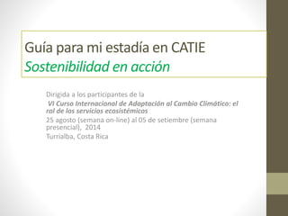 Guía para mi estadía en CATIE
Sostenibilidad en acción
Dirigida a los participantes de la
VI Curso Internacional de Adaptación al Cambio Climático: el
rol de los servicios ecosistémicos
25 agosto (semana on-line) al 05 de setiembre (semana
presencial), 2014
Turrialba, Costa Rica
 