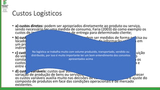 Custos Logísticos
• a) custos diretos: podem ser apropriados diretamente ao produto ou serviço,
sendo necessário ter uma medida de consumo, Faria (2003) dá como exemplo os
custos de transportes de processo de entrega para determinado cliente;
• b) custos indiretos: são aqueles que não podem ser medidos de forma precisa ou
locados, para Faria (2003), custos com a tecnologia de informação utilizada em
um processo logístico que atenda diversos clientes são exemplos de custos
indiretos;
• c) custos fixos: custos que não variam independente do aumento ou diminuição
do volume de produção, os gastos podem variar entre os períodos, mas são
constantes em relação ao comportamento da produção, Brito Jr (2004) cita os
custos com armazenagem própria, os gastos com a mão de obra mensalista e
entre outros gastos gerais;
• d) custos variáveis: custos que aumentam ou diminuem de acordo com a
variação de produção de bens ou serviços, Brito Jr (2004) destaca que conhecer
os custos variáveis auxilia muito nas decisões de curto prazo, tal como o ajuste do
composto de produtos em face das condições operacionais e de mercado
existentes.
Na logística se trabalha muito com volume produzido, transportado, vendido ou
distribuído, por isso é muito importante ter um bom entendimento dos conceitos
apresentados acima
 