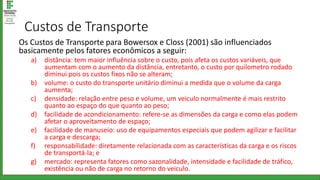 Custos de Transporte
Os Custos de Transporte para Bowersox e Closs (2001) são influenciados
basicamente pelos fatores econômicos a seguir:
a) distância: tem maior influência sobre o custo, pois afeta os custos variáveis, que
aumentam com o aumento da distância, entretanto, o custo por quilometro rodado
diminui pois os custos fixos não se alteram;
b) volume: o custo do transporte unitário diminui a medida que o volume da carga
aumenta;
c) densidade: relação entre peso e volume, um veiculo normalmente é mais restrito
quanto ao espaço do que quanto ao peso;
d) facilidade de acondicionamento: refere-se as dimensões da carga e como elas podem
afetar o aproveitamento de espaço;
e) facilidade de manuseio: uso de equipamentos especiais que podem agilizar e facilitar
a carga e descarga;
f) responsabilidade: diretamente relacionada com as características da carga e os riscos
de transportá-la; e
g) mercado: representa fatores como sazonalidade, intensidade e facilidade de tráfico,
existência ou não de carga no retorno do veiculo.
 
