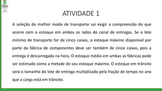 ATIVIDADE 1
A seleção do melhor modo de transporte vai exigir a compreensão do que
ocorre com o estoque em ambos os lados do canal de entregas. Se o lote
mínimo de transporte for de cinco caixas, o estoque máximo disponível por
parte da fábrica de componentes deve ser também de cinco caixas, pois a
entrega é descarregada na hora. O estoque médio em ambas as fábricas pode
ser estimado como a metade do seu estoque máximo. O estoque em trânsito
será o tamanho do lote de entrega multiplicado pela fração de tempo no ano
que a carga está em trânsito.
 
