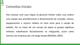 Conceitos Iniciais
Para avançar com suas tropas os generais tinham sobre suas ordens
uma equipe que providenciasse o deslocamento de munição, víveres,
equipamentos e socorro médico na hora certa para o campo de
batalha. Por se tratar de um serviço de apoio os grupos logísticos
militares trabalhavam discretamente na retaguarda, assim como
ocorreu nas empresas por um longo tempo (NOVAES, 2007).
 
