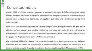 Conceitos Iniciais
c) entre 1960 e 1970 as empresas passaram a absorver o conceito de balanceamento de custos
frente á influência dos fatores econômicos de mercado e o avanço das pesquisas acadêmicas sobre o
assunto e dos computadores, isso levou a percepção de que existe uma estreita inter-relação entre
todos os custos;
d) de 1970 1980 as empresas passaram a querer integrar todos os departamentos em prol de um
objetivo comum: ocupar uma posição melhor no mercado, por meio de uma estrutura de
armazenagem e distribuição eficaz que proporcionasse uma redução de custos, otimização de tempo
e espaço a fim de proporcionar maior satisfação aos clientes; e
e) o período de 1980 até os dias de hoje se caracteriza pela importância que passou a ser dada aos
diferentes elos da cadeia de suprimentos, o desenvolvimento de sistemas de informação e a
disseminação do conceito de gestão da cadeia de Suprimentos (Supply Chain Management – SCM).
 