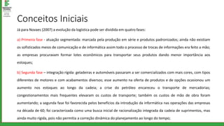 Conceitos Iniciais
Já para Novaes (2007) a evolução da logística pode ser dividida em quatro fases:
a) Primeira fase - atuação segmentada: marcada pela produção em série e produtos padronizados; ainda não existiam
os sofisticados meios de comunicação e de informática assim todo o processo de trocas de informações era feito a mão;
as empresas procuravam formar lotes econômicos para transportar seus produtos dando menor importância aos
estoques;
b) Segunda fase – integração rígida: geladeiras e automóveis passaram a ser comercializados com mais cores, com tipos
diferentes de motores e com acabamentos diversos; esse aumento na oferta de produtos e de opções ocasionou um
aumento nos estoques ao longo da cadeia; a crise do petróleo encareceu o transporte de mercadorias;
congestionamentos mais frequentes elevaram os custos de transporte; também os custos de mão de obra foram
aumentando; a segunda fase foi favorecida pelos benefícios da introdução da informática nas operações das empresas
na década de 60; foi caracterizada como uma busca inicial de racionalização integrada da cadeia de suprimentos, mas
ainda muito rígida, pois não permitia a correção dinâmica do planejamento ao longo do tempo;
 