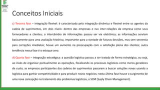 Conceitos Iniciais
c) Terceira fase – integração flexível: é caracterizada pela integração dinâmica e flexível entre os agentes da
cadeia de suprimentos, em dois níveis: dentro das empresas e nas inter-relações da empresa como seus
fornecedores e clientes; o intercâmbio de informações passou ser via eletrônica; as informações serviam
basicamente para uma avaliação histórica, importante para a vontade de futuras decisões, mas sem serventia
para correções imediatas; houve um aumento na preocupação com a satisfação plena dos clientes; outra
tendência nessa fase é o estoque zero.
d) Quarta fase – integração estratégica: a questão logística passou a ser tratada de forma estratégica, ou seja,
ao invés de organizar pontualmente as operações, focalizando os processos logísticos como meros geradores
de custo, as empresas participantes das cadeias de suprimentos passaram a buscar soluções novas usando a
logística para ganhar competitividade e para produzir novos negócios; nesta última fase houve o surgimento de
uma nova concepção no tratamento dos problemas logísticos, o SCM (Suply Chain Management).
 