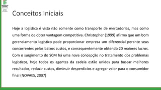 Conceitos Iniciais
Hoje a logística é vista não somente como transporte de mercadorias, mas como
uma forma de obter vantagem competitiva. Christopher (1999) afirma que um bom
gerenciamento logístico pode proporcionar empresa um diferencial perante seus
concorrentes pelos baixos custos, e consequentemente obtendo 20 maiores lucros.
Com o surgimento do SCM há uma nova concepção no tratamento dos problemas
logísticos, hoje todos os agentes da cadeia estão unidos para buscar melhores
resultados, reduzir custos, diminuir desperdícios e agregar valor para o consumidor
final (NOVAES, 2007)
 