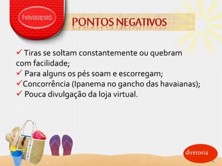 diretoria
Tiras se soltam constantemente ou quebram
com facilidade;
 Para alguns os pés soam e escorregam;
Concorrência (Ipanema no gancho das havaianas);
 Pouca divulgação da loja virtual.
11
 