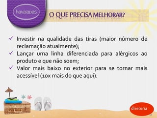 diretoria
 Investir na qualidade das tiras (maior número de
reclamação atualmente);
 Lançar uma linha diferenciada para alérgicos ao
produto e que não soem;
 Valor mais baixo no exterior para se tornar mais
acessível (10x mais do que aqui).
12
 