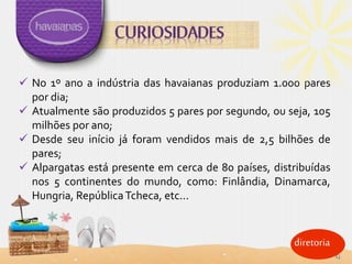 diretoria
 No 1º ano a indústria das havaianas produziam 1.000 pares
por dia;
 Atualmente são produzidos 5 pares por segundo, ou seja, 105
milhões por ano;
 Desde seu início já foram vendidos mais de 2,5 bilhões de
pares;
 Alpargatas está presente em cerca de 80 países, distribuídas
nos 5 continentes do mundo, como: Finlândia, Dinamarca,
Hungria, RepúblicaTcheca, etc...
13
 