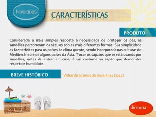 diretoria
PRODUTO
Considerada a mais simples resposta à necessidade de proteger os pés, as
sandálias percorreram os séculos sob as mais diferentes formas. Sua simplicidade
as faz perfeitas para os países de clima quente, sendo incorporada nas culturas do
Mediterrâneo e de alguns países da Ásia. Trocar os sapatos que se está usando por
sandálias, antes de entrar em casa, é um costume no Japão que demonstra
respeito e humildade.
BREVE HISTÓRICO Vídeo de 50 anos da Havaianas (2012)
7
 