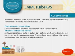 diretoria
CONSUMIDORES
Atendem a ambos os sexos, e todas as idades. Apesar de focar nas classes A e B,
atende todo o mercado, incluindo as classes C e D.
Expectativas dos consumidores
Os consumidores da havaianas buscam praticidade, conforto e estilo.
Influências ambientais e culturais
As havaianas já fazem parte da cultura do brasileiro. Um legítimo brasileiro tem
que ter um par de Havaianas em casa. O nosso clima, nosso estilo de vida, nossos
momentos de lazer necessitam de uma havaianas.
9
 