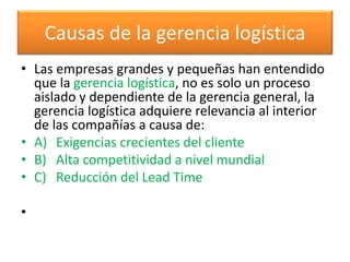 Causas de la gerencia logística 
• Las empresas grandes y pequeñas han entendido 
que la gerencia logística, no es solo un proceso 
aislado y dependiente de la gerencia general, la 
gerencia logística adquiere relevancia al interior 
de las compañías a causa de: 
• A) Exigencias crecientes del cliente 
• B) Alta competitividad a nivel mundial 
• C) Reducción del Lead Time 
• 
 