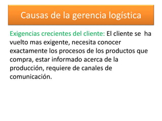 Causas de la gerencia logística 
Exigencias crecientes del cliente: El cliente se ha 
vuelto mas exigente, necesita conocer 
exactamente los procesos de los productos que 
compra, estar informado acerca de la 
producción, requiere de canales de 
comunicación. 
 