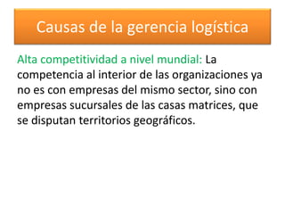 Causas de la gerencia logística 
Alta competitividad a nivel mundial: La 
competencia al interior de las organizaciones ya 
no es con empresas del mismo sector, sino con 
empresas sucursales de las casas matrices, que 
se disputan territorios geográficos. 
 
