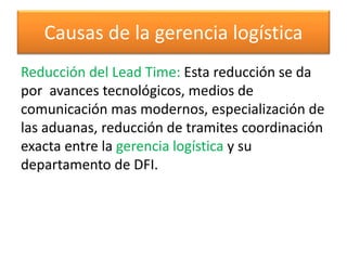 Causas de la gerencia logística 
Reducción del Lead Time: Esta reducción se da 
por avances tecnológicos, medios de 
comunicación mas modernos, especialización de 
las aduanas, reducción de tramites coordinación 
exacta entre la gerencia logística y su 
departamento de DFI. 
 