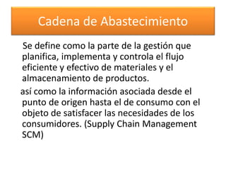 Cadena de Abastecimiento 
Se define como la parte de la gestión que 
planifica, implementa y controla el flujo 
eficiente y efectivo de materiales y el 
almacenamiento de productos. 
así como la información asociada desde el 
punto de origen hasta el de consumo con el 
objeto de satisfacer las necesidades de los 
consumidores. (Supply Chain Management 
SCM) 
 
