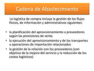 Cadena de Abastecimiento 
La logística de compra incluye la gestión de los flujos 
físicos, de información y administrativos siguientes: 
• la planificación del aprovisionamiento a proveedores 
según las previsiones de venta 
• la ejecución del aprovisionamiento y de los transportes 
u operaciones de importación relacionados 
• la gestión de la relación con los proveedores (con 
objetivo de la mejora del servicio y la reducción de los 
costos logísticos) 
 