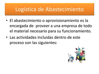Logística de Abastecimiento 
• El abastecimiento o aprovisionamiento es la 
encargada de proveer a una empresa de todo 
el material necesario para su funcionamiento. 
• Las actividades incluidas dentro de este 
proceso son las siguientes: 
 
