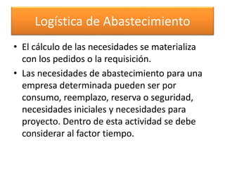 Logística de Abastecimiento 
• El cálculo de las necesidades se materializa 
con los pedidos o la requisición. 
• Las necesidades de abastecimiento para una 
empresa determinada pueden ser por 
consumo, reemplazo, reserva o seguridad, 
necesidades iniciales y necesidades para 
proyecto. Dentro de esta actividad se debe 
considerar al factor tiempo. 
 