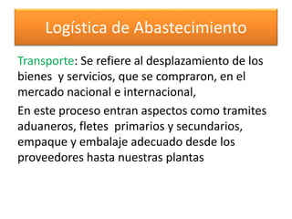 Logística de Abastecimiento 
Transporte: Se refiere al desplazamiento de los 
bienes y servicios, que se compraron, en el 
mercado nacional e internacional, 
En este proceso entran aspectos como tramites 
aduaneros, fletes primarios y secundarios, 
empaque y embalaje adecuado desde los 
proveedores hasta nuestras plantas 
 