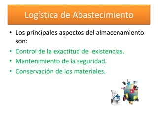 Logística de Abastecimiento 
• Los principales aspectos del almacenamiento 
son: 
• Control de la exactitud de existencias. 
• Mantenimiento de la seguridad. 
• Conservación de los materiales. 
 