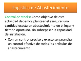 Logística de Abastecimiento 
Control de stocks: Como objetivo de esta 
actividad debemos plantear el asegurar una 
cantidad exacta en abastecimiento en el lugar y 
tiempo oportuno, sin sobrepasar la capacidad 
de instalación. 
• Con un control preciso y exacto se garantiza 
un control efectivo de todos los artículos de 
abastecimiento. 
 