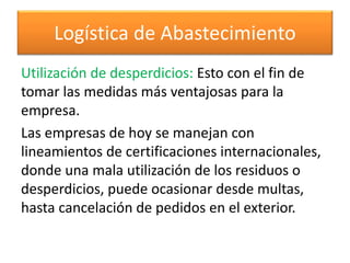 Logística de Abastecimiento 
Utilización de desperdicios: Esto con el fin de 
tomar las medidas más ventajosas para la 
empresa. 
Las empresas de hoy se manejan con 
lineamientos de certificaciones internacionales, 
donde una mala utilización de los residuos o 
desperdicios, puede ocasionar desde multas, 
hasta cancelación de pedidos en el exterior. 
