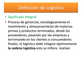 Definición de Logística 
• Significado Integral 
• Proceso de gerenciar, estratégicamente el 
movimiento y almacenamiento de materias 
primas y productos terminados, desde los 
proveedores, pasando por las empresas y 
terminando en los clientes o consumidores 
finales, la logística debe integrar óptimamente 
la cadena logística esto se refiere realizar: 
 