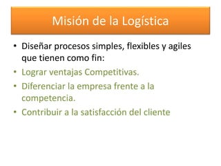 Misión de la Logística 
• Diseñar procesos simples, flexibles y agiles 
que tienen como fin: 
• Lograr ventajas Competitivas. 
• Diferenciar la empresa frente a la 
competencia. 
• Contribuir a la satisfacción del cliente 
 