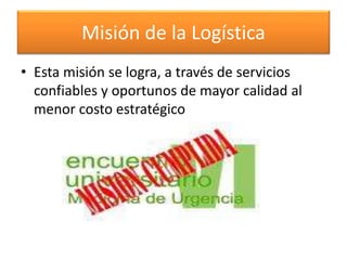 Misión de la Logística 
• Esta misión se logra, a través de servicios 
confiables y oportunos de mayor calidad al 
menor costo estratégico 
 
