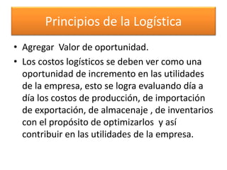 Principios de la Logística 
• Agregar Valor de oportunidad. 
• Los costos logísticos se deben ver como una 
oportunidad de incremento en las utilidades 
de la empresa, esto se logra evaluando día a 
día los costos de producción, de importación 
de exportación, de almacenaje , de inventarios 
con el propósito de optimizarlos y así 
contribuir en las utilidades de la empresa. 
 