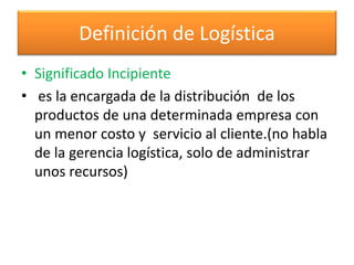 Definición de Logística 
• Significado Incipiente 
• es la encargada de la distribución de los 
productos de una determinada empresa con 
un menor costo y servicio al cliente.(no habla 
de la gerencia logística, solo de administrar 
unos recursos) 
 