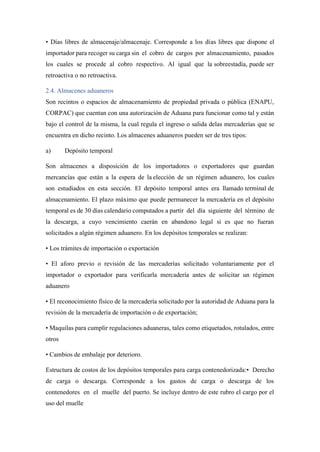 • Días libres de almacenaje/almacenaje. Corresponde a los días libres que dispone el
importador para recoger su carga sin el cobro de cargos por almacenamiento, pasados
los cuales se procede al cobro respectivo. Al igual que la sobreestadía, puede ser
retroactiva o no retroactiva.
2.4. Almacenes aduaneros
Son recintos o espacios de almacenamiento de propiedad privada o pública (ENAPU,
CORPAC) que cuentan con una autorización de Aduana para funcionar como tal y están
bajo el control de la misma, la cual regula el ingreso o salida delas mercaderías que se
encuentra en dicho recinto. Los almacenes aduaneros pueden ser de tres tipos:
a) Depósito temporal
Son almacenes a disposición de los importadores o exportadores que guardan
mercancías que están a la espera de la elección de un régimen aduanero, los cuales
son estudiados en esta sección. El depósito temporal antes era llamado terminal de
almacenamiento. El plazo máximo que puede permanecer la mercadería en el depósito
temporal es de 30 días calendario computados a partir del día siguiente del término de
la descarga, a cuyo vencimiento caerán en abandono legal si es que no fueran
solicitados a algún régimen aduanero. En los depósitos temporales se realizan:
• Los trámites de importación o exportación
• El aforo previo o revisión de las mercaderías solicitado voluntariamente por el
importador o exportador para verificarla mercadería antes de solicitar un régimen
aduanero
• El reconocimiento físico de la mercadería solicitado por la autoridad de Aduana para la
revisión de la mercadería de importación o de exportación;
• Maquilas para cumplir regulaciones aduaneras, tales como etiquetados, rotulados, entre
otros
• Cambios de embalaje por deterioro.
Estructura de costos de los depósitos temporales para carga contenedorizada:• Derecho
de carga o descarga. Corresponde a los gastos de carga o descarga de los
contenedores en el muelle del puerto. Se incluye dentro de este rubro el cargo por el
uso del muelle
 